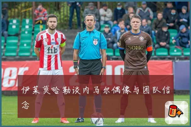 伊莱莫哈勒谈内马尔偶像与团队信念