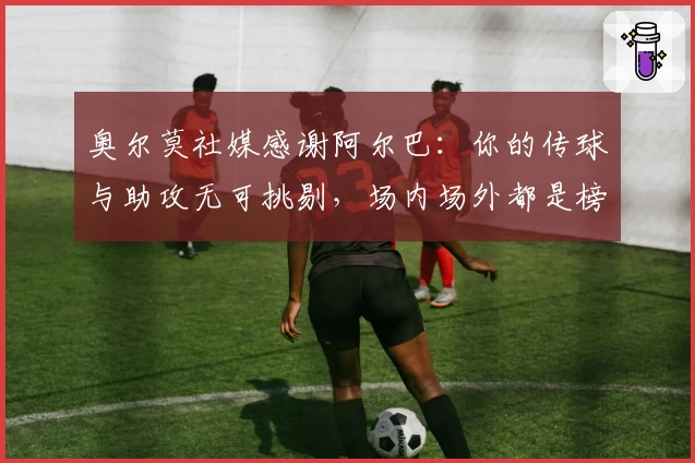 奥尔莫社媒感谢阿尔巴：你的传球与助攻无可挑剔，场内场外都是榜样