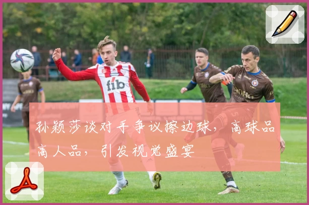 孙颖莎谈对手争议擦边球，高球品高人品，引发视觉盛宴