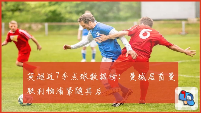 英超近7季点球数据榜：曼城居首曼联利物浦紧随其后