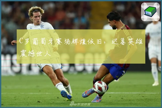 C罗葡萄牙赛场辉煌依旧，迟暮英雄震撼世人