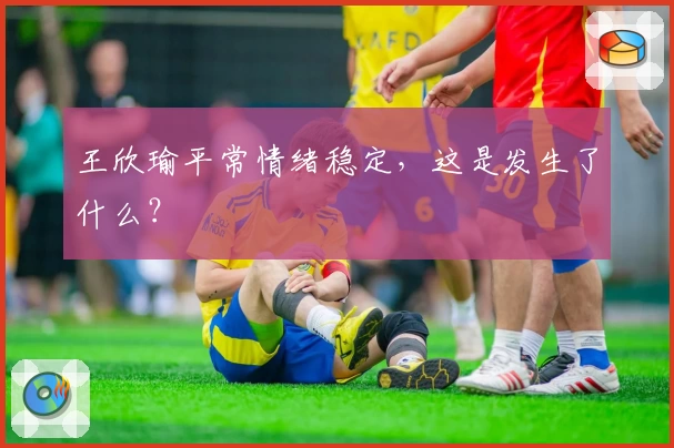 王欣瑜平常情绪稳定,这是发生了什么?