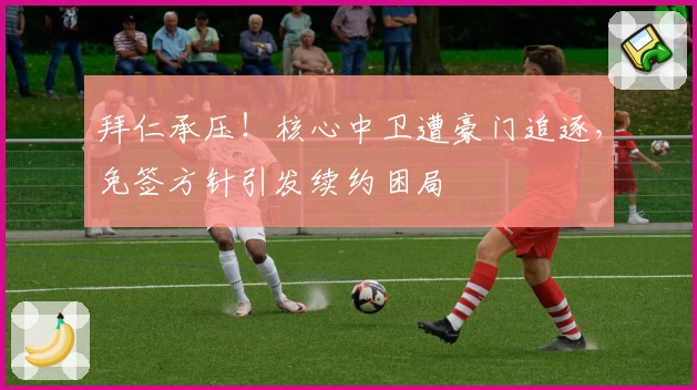拜仁承压！核心中卫遭豪门追逐，免签方针引发续约困局