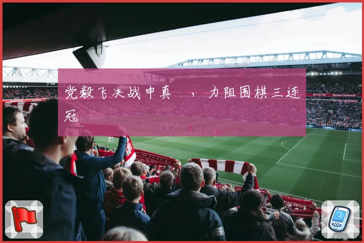 党毅飞决战申真谞，力阻围棋三连冠
