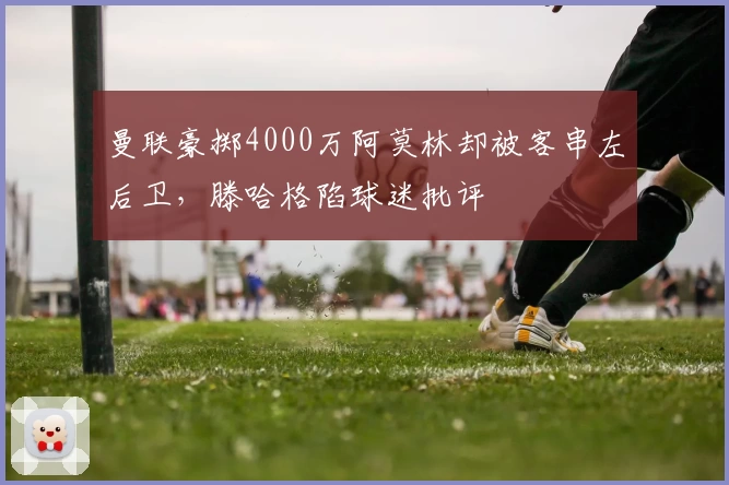 曼联豪掷4000万阿莫林却被客串左后卫，滕哈格陷球迷批评