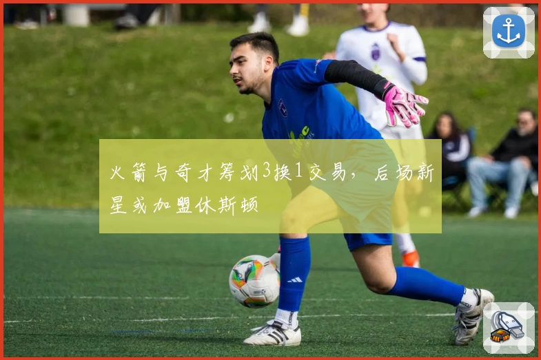 火箭与奇才筹划3换1交易,后场新星或加盟休斯顿