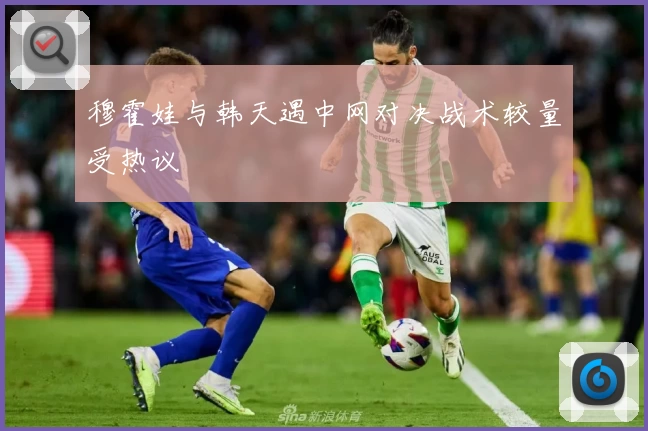 穆霍娃与韩天遇中网对决战术较量受热议